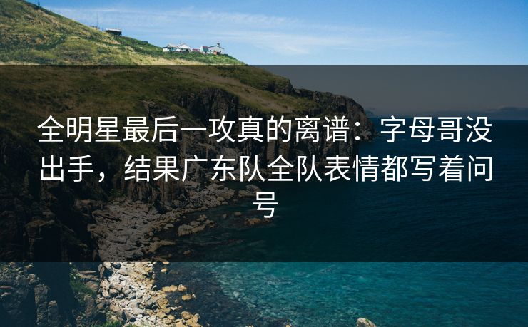 全明星最后一攻真的离谱：字母哥没出手，结果广东队全队表情都写着问号