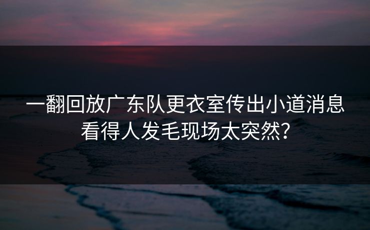 一翻回放广东队更衣室传出小道消息看得人发毛现场太突然？