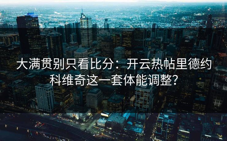大满贯别只看比分：开云热帖里德约科维奇这一套体能调整？