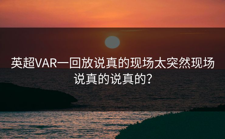 英超VAR一回放说真的现场太突然现场说真的说真的？