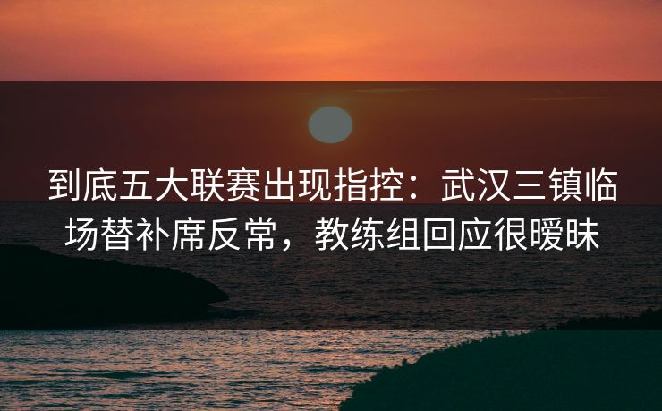到底五大联赛出现指控：武汉三镇临场替补席反常，教练组回应很暧昧
