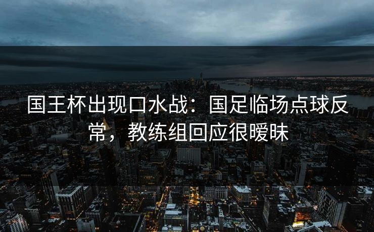 国王杯出现口水战：国足临场点球反常，教练组回应很暧昧