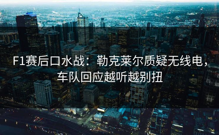 F1赛后口水战：勒克莱尔质疑无线电，车队回应越听越别扭