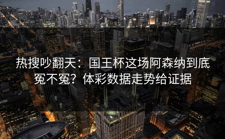 热搜吵翻天：国王杯这场阿森纳到底冤不冤？体彩数据走势给证据