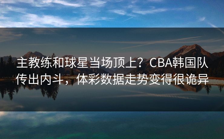 主教练和球星当场顶上?CBA韩国队传出内斗,体彩数据走势变得很诡异 主教练和球星当场顶上?CBA韩国队传出内斗,体彩数据走势变得很诡异