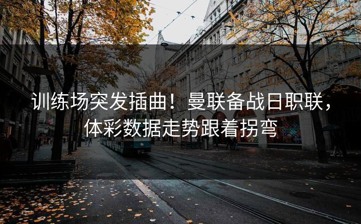训练场突发插曲！曼联备战日职联，体彩数据走势跟着拐弯