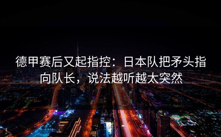 德甲赛后又起指控：日本队把矛头指向队长，说法越听越太突然