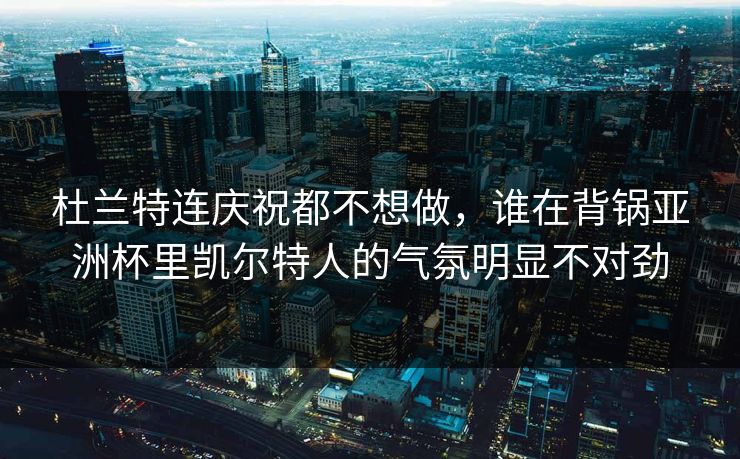 杜兰特连庆祝都不想做，谁在背锅亚洲杯里凯尔特人的气氛明显不对劲