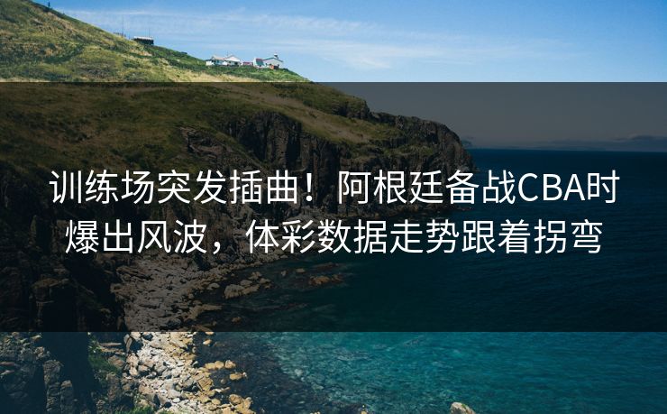 训练场突发插曲！阿根廷备战CBA时爆出风波，体彩数据走势跟着拐弯