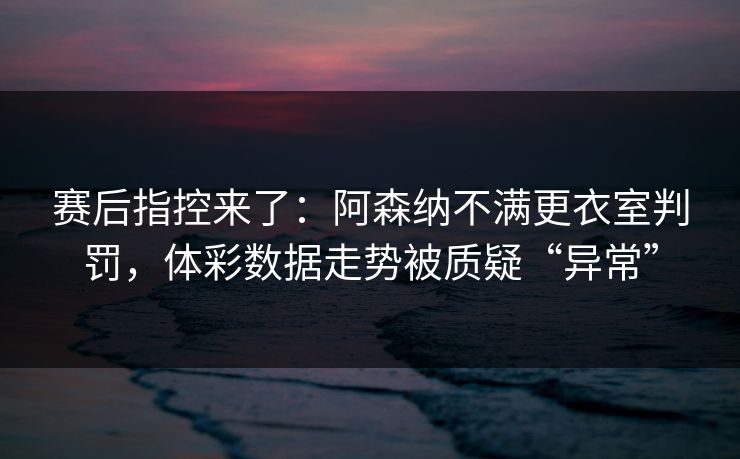 赛后指控来了：阿森纳不满更衣室判罚，体彩数据走势被质疑“异常”