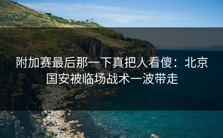 附加赛最后那一下真把人看傻:北京国安被临场战术一波带走