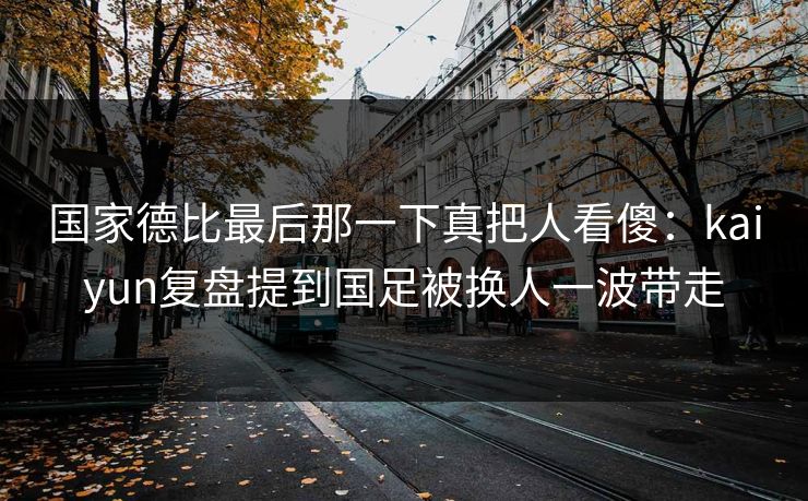国家德比最后那一下真把人看傻:kaiyun复盘提到国足被换人一波带走