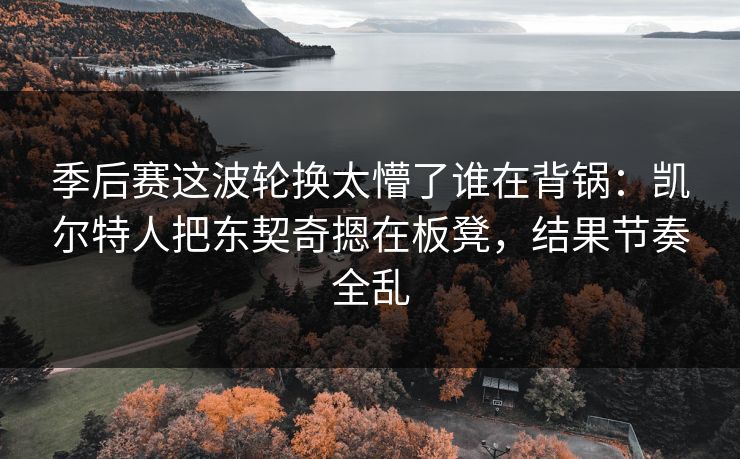 季后赛这波轮换太懵了谁在背锅:凯尔特人把东契奇摁在板凳,结果节奏全乱