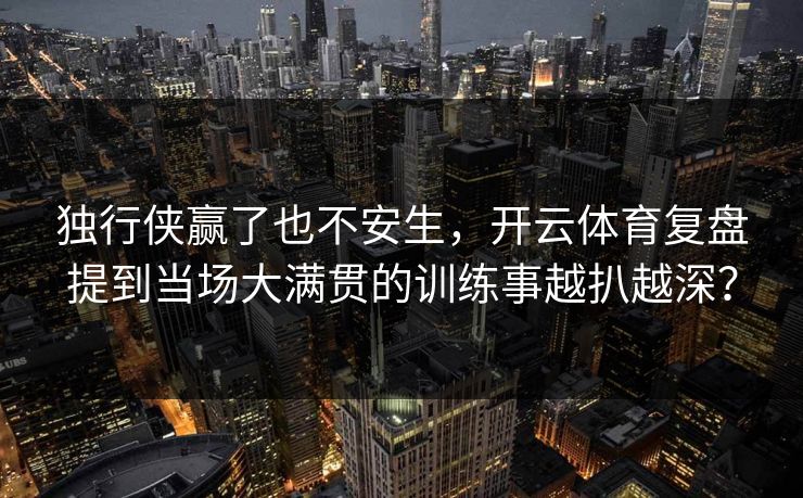 独行侠赢了也不安生，开云体育复盘提到当场大满贯的训练事越扒越深？