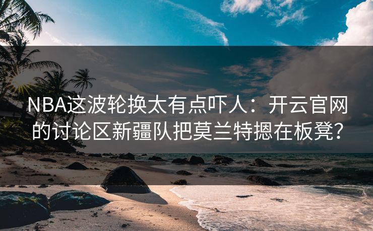 NBA这波轮换太有点吓人:开云官网的讨论区新疆队把莫兰特摁在板凳? NBA这波轮换太有点吓人:开云官网的讨论区新疆队把莫兰特摁在板凳?