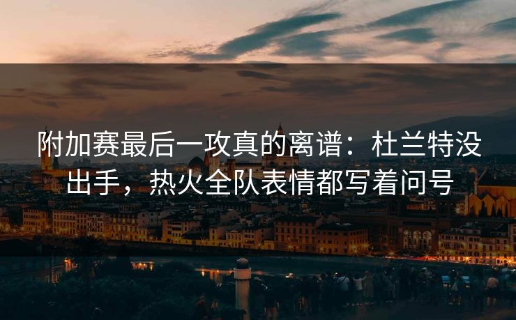 附加赛最后一攻真的离谱:杜兰特没出手,热火全队表情都写着问号